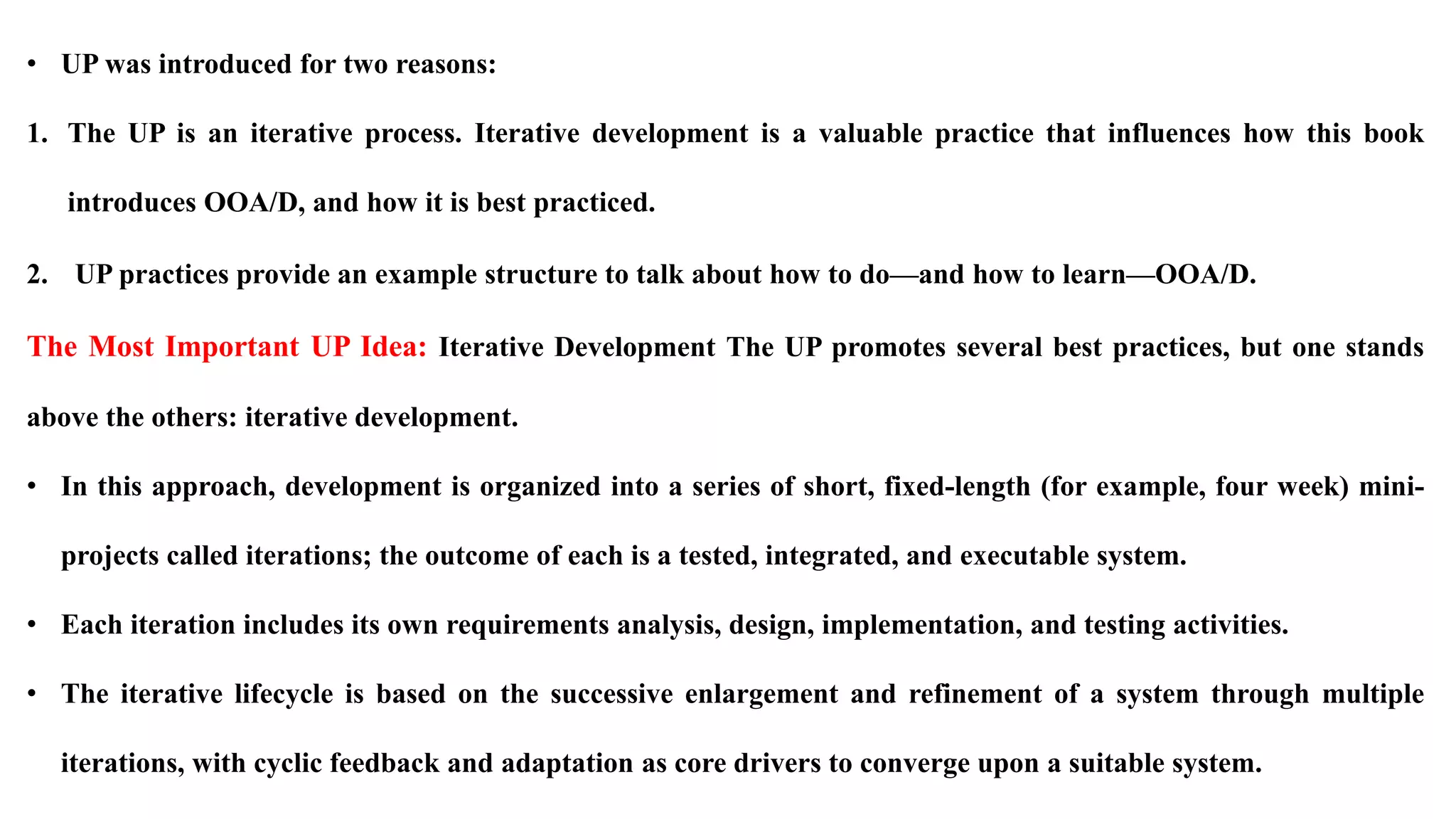 • UP was introduced for two reasons:
1. The UP is an iterative process. Iterative development is a valuable practice that influences how this book
introduces OOA/D, and how it is best practiced.
2. UP practices provide an example structure to talk about how to do—and how to learn—OOA/D.
The Most Important UP Idea: Iterative Development The UP promotes several best practices, but one stands
above the others: iterative development.
• In this approach, development is organized into a series of short, fixed-length (for example, four week) mini-
projects called iterations; the outcome of each is a tested, integrated, and executable system.
• Each iteration includes its own requirements analysis, design, implementation, and testing activities.
• The iterative lifecycle is based on the successive enlargement and refinement of a system through multiple
iterations, with cyclic feedback and adaptation as core drivers to converge upon a suitable system.
 