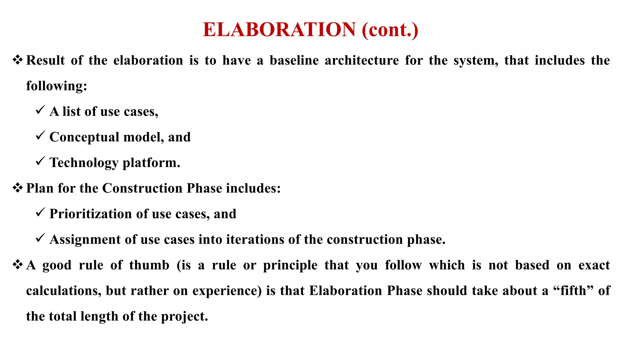 ELABORATION (cont.)
Result of the elaboration is to have a baseline architecture for the system, that includes the
following:
 A list of use cases,
 Conceptual model, and
 Technology platform.
Plan for the Construction Phase includes:
 Prioritization of use cases, and
 Assignment of use cases into iterations of the construction phase.
A good rule of thumb (is a rule or principle that you follow which is not based on exact
calculations, but rather on experience) is that Elaboration Phase should take about a “fifth” of
the total length of the project.
 