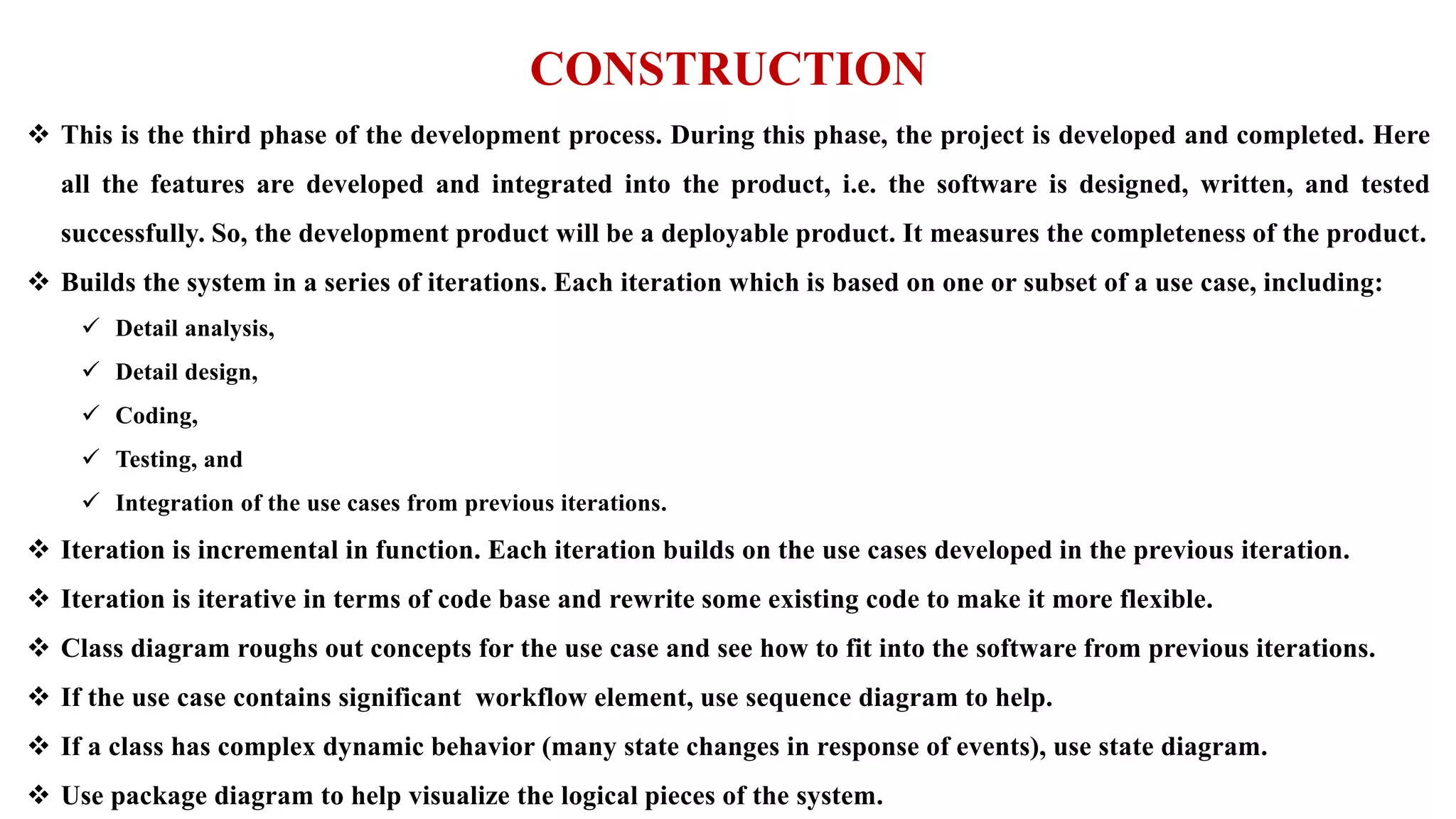 CONSTRUCTION
 This is the third phase of the development process. During this phase, the project is developed and completed. Here
all the features are developed and integrated into the product, i.e. the software is designed, written, and tested
successfully. So, the development product will be a deployable product. It measures the completeness of the product.
 Builds the system in a series of iterations. Each iteration which is based on one or subset of a use case, including:
 Detail analysis,
 Detail design,
 Coding,
 Testing, and
 Integration of the use cases from previous iterations.
 Iteration is incremental in function. Each iteration builds on the use cases developed in the previous iteration.
 Iteration is iterative in terms of code base and rewrite some existing code to make it more flexible.
 Class diagram roughs out concepts for the use case and see how to fit into the software from previous iterations.
 If the use case contains significant workflow element, use sequence diagram to help.
 If a class has complex dynamic behavior (many state changes in response of events), use state diagram.
 Use package diagram to help visualize the logical pieces of the system.
 