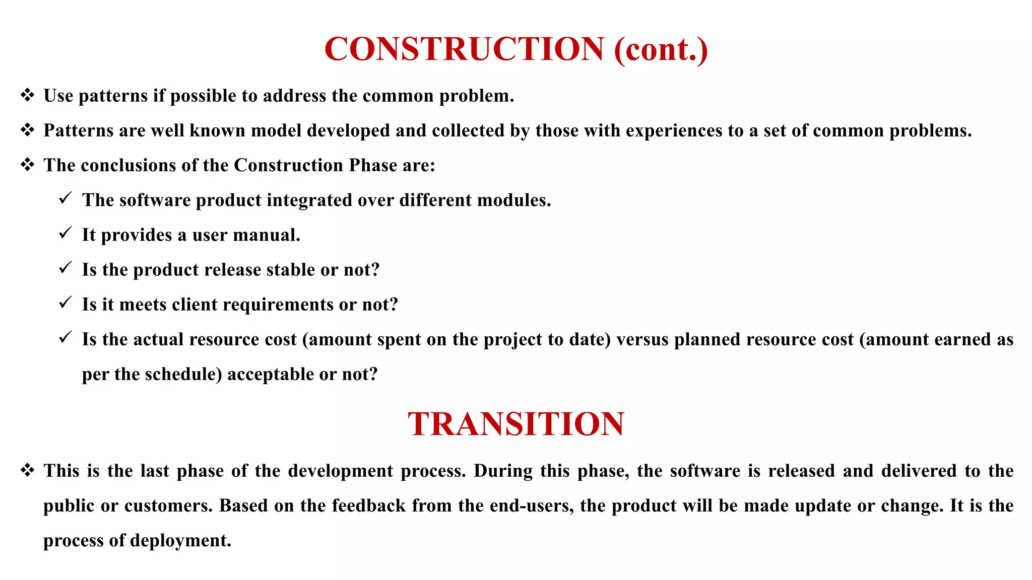 CONSTRUCTION (cont.)
 Use patterns if possible to address the common problem.
 Patterns are well known model developed and collected by those with experiences to a set of common problems.
 The conclusions of the Construction Phase are:
 The software product integrated over different modules.
 It provides a user manual.
 Is the product release stable or not?
 Is it meets client requirements or not?
 Is the actual resource cost (amount spent on the project to date) versus planned resource cost (amount earned as
per the schedule) acceptable or not?
TRANSITION
 This is the last phase of the development process. During this phase, the software is released and delivered to the
public or customers. Based on the feedback from the end-users, the product will be made update or change. It is the
process of deployment.
 
