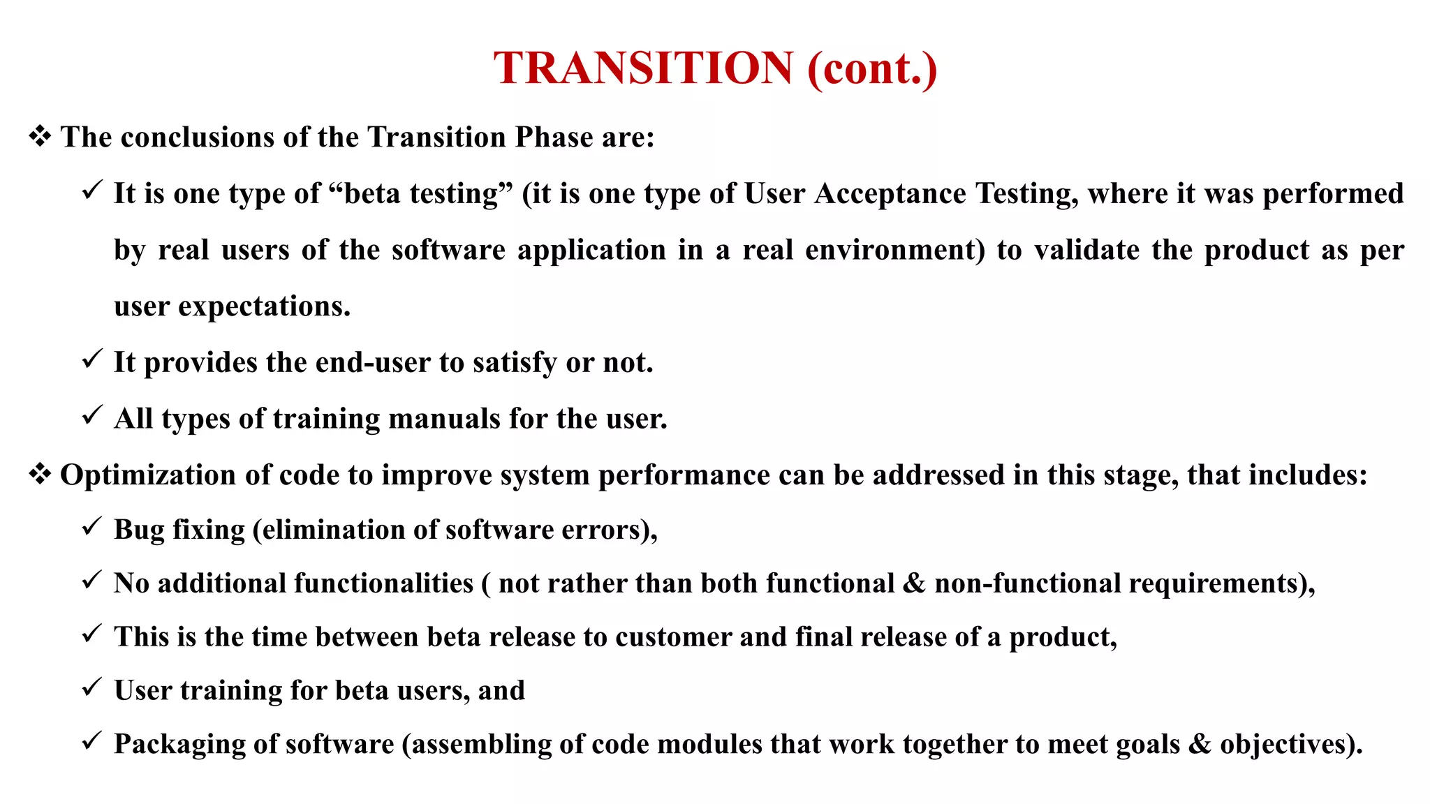 TRANSITION (cont.)
 The conclusions of the Transition Phase are:
 It is one type of “beta testing” (it is one type of User Acceptance Testing, where it was performed
by real users of the software application in a real environment) to validate the product as per
user expectations.
 It provides the end-user to satisfy or not.
 All types of training manuals for the user.
 Optimization of code to improve system performance can be addressed in this stage, that includes:
 Bug fixing (elimination of software errors),
 No additional functionalities ( not rather than both functional & non-functional requirements),
 This is the time between beta release to customer and final release of a product,
 User training for beta users, and
 Packaging of software (assembling of code modules that work together to meet goals & objectives).
 