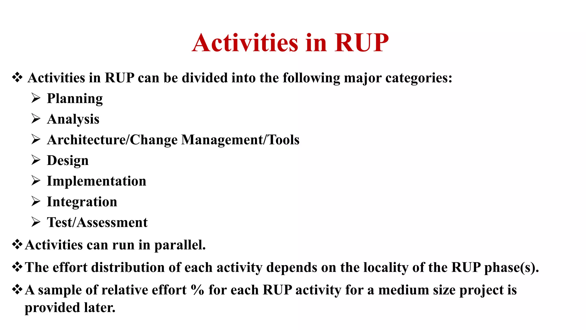 Activities in RUP
 Activities in RUP can be divided into the following major categories:
 Planning
 Analysis
 Architecture/Change Management/Tools
 Design
 Implementation
 Integration
 Test/Assessment
Activities can run in parallel.
The effort distribution of each activity depends on the locality of the RUP phase(s).
A sample of relative effort % for each RUP activity for a medium size project is
provided later.
 