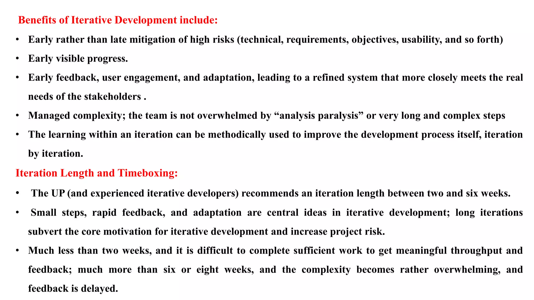 Benefits of Iterative Development include:
• Early rather than late mitigation of high risks (technical, requirements, objectives, usability, and so forth)
• Early visible progress.
• Early feedback, user engagement, and adaptation, leading to a refined system that more closely meets the real
needs of the stakeholders .
• Managed complexity; the team is not overwhelmed by “analysis paralysis” or very long and complex steps
• The learning within an iteration can be methodically used to improve the development process itself, iteration
by iteration.
Iteration Length and Timeboxing:
• The UP (and experienced iterative developers) recommends an iteration length between two and six weeks.
• Small steps, rapid feedback, and adaptation are central ideas in iterative development; long iterations
subvert the core motivation for iterative development and increase project risk.
• Much less than two weeks, and it is difficult to complete sufficient work to get meaningful throughput and
feedback; much more than six or eight weeks, and the complexity becomes rather overwhelming, and
feedback is delayed.
 