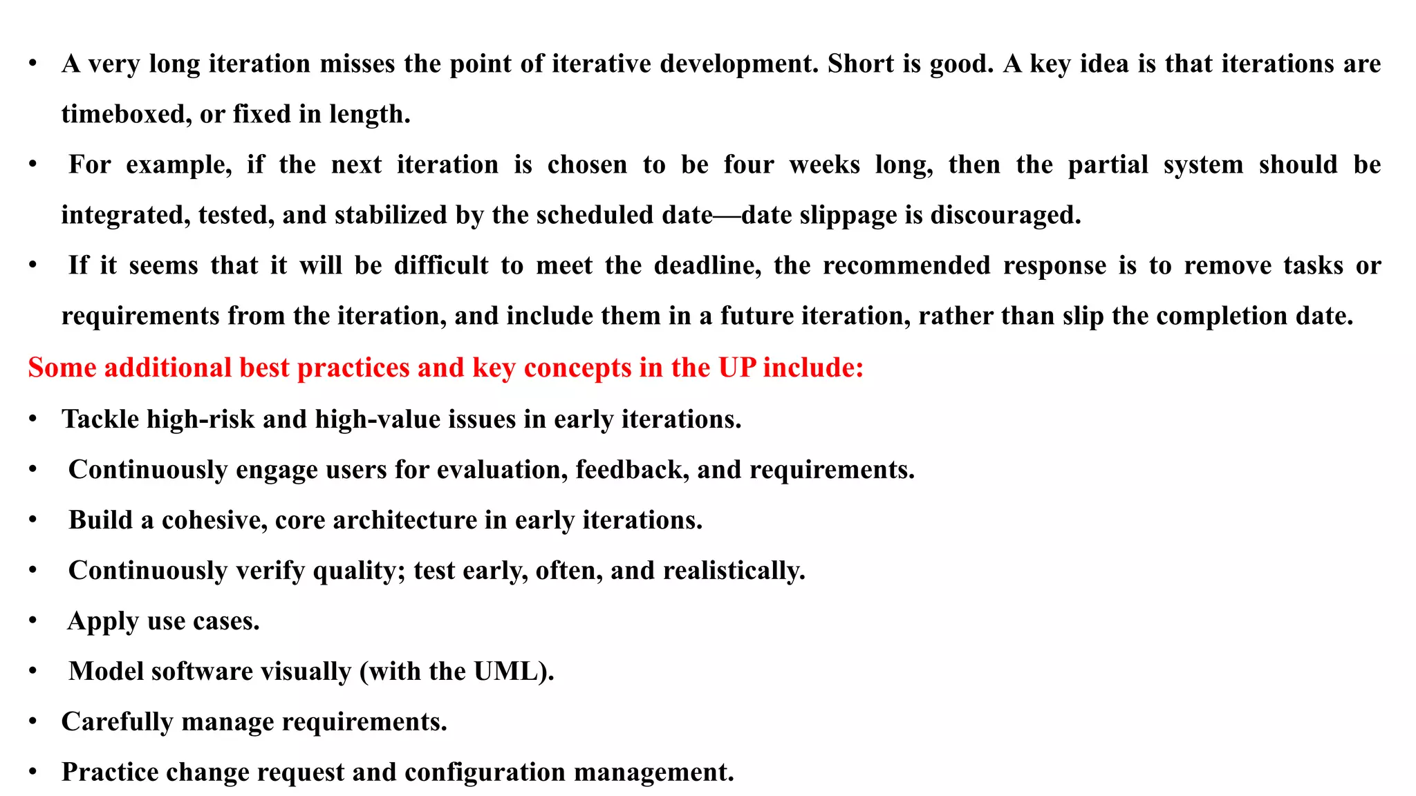 • A very long iteration misses the point of iterative development. Short is good. A key idea is that iterations are
timeboxed, or fixed in length.
• For example, if the next iteration is chosen to be four weeks long, then the partial system should be
integrated, tested, and stabilized by the scheduled date—date slippage is discouraged.
• If it seems that it will be difficult to meet the deadline, the recommended response is to remove tasks or
requirements from the iteration, and include them in a future iteration, rather than slip the completion date.
Some additional best practices and key concepts in the UP include:
• Tackle high-risk and high-value issues in early iterations.
• Continuously engage users for evaluation, feedback, and requirements.
• Build a cohesive, core architecture in early iterations.
• Continuously verify quality; test early, often, and realistically.
• Apply use cases.
• Model software visually (with the UML).
• Carefully manage requirements.
• Practice change request and configuration management.
 