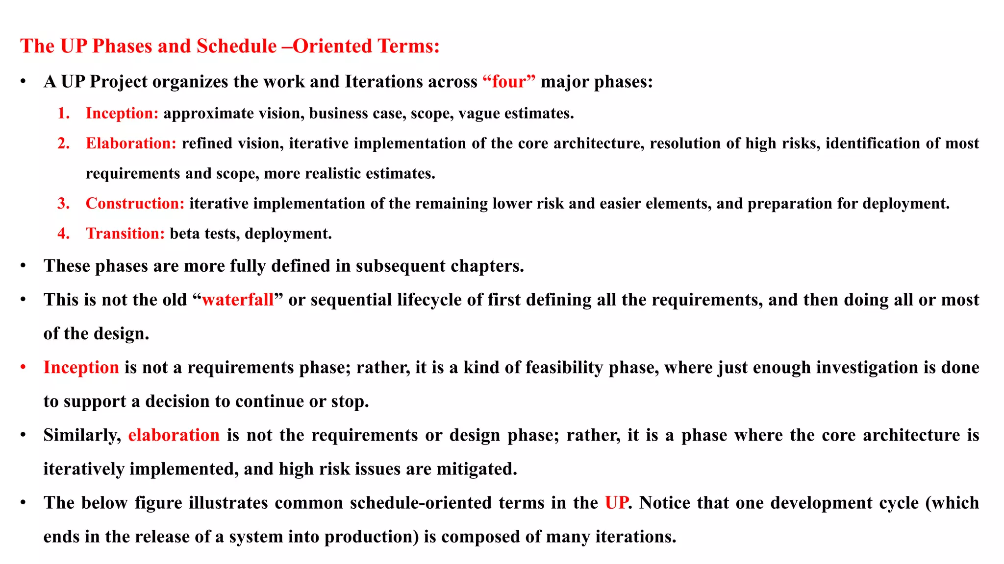 The UP Phases and Schedule –Oriented Terms:
• A UP Project organizes the work and Iterations across “four” major phases:
1. Inception: approximate vision, business case, scope, vague estimates.
2. Elaboration: refined vision, iterative implementation of the core architecture, resolution of high risks, identification of most
requirements and scope, more realistic estimates.
3. Construction: iterative implementation of the remaining lower risk and easier elements, and preparation for deployment.
4. Transition: beta tests, deployment.
• These phases are more fully defined in subsequent chapters.
• This is not the old “waterfall” or sequential lifecycle of first defining all the requirements, and then doing all or most
of the design.
• Inception is not a requirements phase; rather, it is a kind of feasibility phase, where just enough investigation is done
to support a decision to continue or stop.
• Similarly, elaboration is not the requirements or design phase; rather, it is a phase where the core architecture is
iteratively implemented, and high risk issues are mitigated.
• The below figure illustrates common schedule-oriented terms in the UP. Notice that one development cycle (which
ends in the release of a system into production) is composed of many iterations.
 
