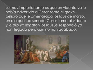 Lo mas impresionante es que un vidente ya le
había advertido a Cesar sobre el grave
peligro que le amenazaba los Idus de marzo,
un día que iba senado Cesar llamo al vidente
y le dijo ya llegaron los Idus ,el respondió ya
han llegado pero aun no han acabado.
 
