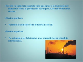 -Por ello  la industria española tubo que optar a la imposición de impuestos sobre la producción extranjera. Esto tubo diferentes efectos;   -Efectos positivos:   Permitió el aumento de la industria nacional. -Efectos negativos: No estimuló a los fabricantes a ser competitivos en el ámbito internacional.   