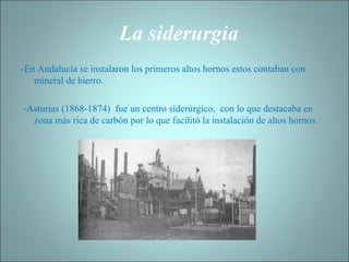La siderurgia   -En Andalucía se instalaron los primeros altos hornos estos contaban con mineral de hierro. -Asturias (1868-1874)  fue un centro siderúrgico,  con lo que destacaba en zona más rica de carbón por lo que facilitó la instalación de altos hornos.  