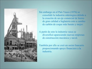 Sin embargo en el País Vasco (1876) se consolidó la industria siderúrgica debido a la creación de un eje comercial de hierro de gran calidad a Inglaterra esto a cambio de carbón de coque más barato y mejor.   A partir de esto la industria vasca se diversificó apareciendo nuevas empresas de construcción mecánica y naval. También por ello se creó un sector bancario proporcionando apoyo financiero a la industria. 