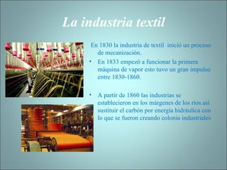 La industria textil   En 1830 la industria de textil  inició un proceso de mecanización. En 1833 empezó a funcionar la primera máquina de vapor esto tuvo un gran impulso entre 1830-1860.   A partir de 1860 las industrias se establecieron en los márgenes de los ríos así sustituir el carbón por energía hidráulica con lo que se fueron creando colonia industriales 