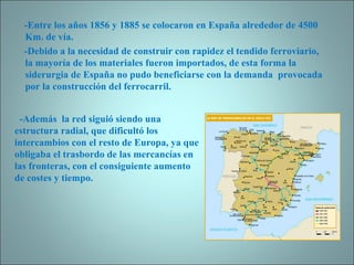-Entre los años 1856 y 1885 se colocaron en España alrededor de 4500 Km. de vía. -Debido a la necesidad de construir con rapidez el tendido ferroviario, la mayoría de los materiales fueron importados, de esta forma la siderurgia de España no pudo beneficiarse con la demanda  provocada por la construcción del ferrocarril.  -Además  la red siguió siendo una  estructura radial, que dificultó los intercambios con el resto de Europa, ya que obligaba el trasbordo de las mercancías en las fronteras, con el consiguiente aumento de costes y tiempo. 