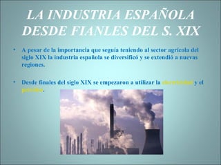 LA INDUSTRIA ESPAÑOLA DESDE FIANLES DEL S. XIX A pesar de la importancia que seguía teniendo al sector agrícola del siglo XIX la industria española se diversificó y se extendió a nuevas regiones. Desde finales del siglo XIX se empezaron a utilizar la  electricidad  y el  petróleo . 