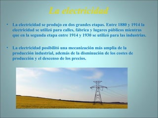 La electricidad La electricidad se produjo en dos grandes etapas. Entre 1880 y 1914 la electricidad se utilizó para calles, fábrica y lugares públicos mientras que en la segunda etapa entre 1914 y 1930 se utilizó para las industrias. La electricidad posibilitó una mecanización más amplia de la producción industrial, además de la disminución de los costes de producción y el descenso de los precios. 