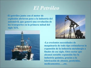 El Petróleo -El petróleo junto con el motor de explosión abrieron paso a la industria del automóvil, que generó una revolución de los transportes en la primera mitad del siglo XIX. -La crecientes necesidades de maquinaria de todo tipo estimularon la expansión de la industria metalurgia a finales de ese siglo. Otro sector que alcanzó notable expansión fue la industria química, gracias a la fabricación de abonos, pesticidas, medicamentos…..etc. 