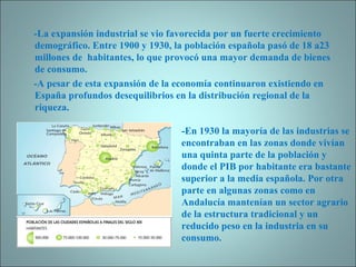 -La expansión industrial se vio favorecida por un fuerte crecimiento demográfico. Entre 1900 y 1930, la población española pasó de 18 a23 millones de  habitantes, lo que provocó una mayor demanda de bienes de consumo. -A pesar de esta expansión de la economía continuaron existiendo en España profundos desequilibrios en la distribución regional de la riqueza. -En 1930 la mayoría de las industrias se encontraban en las zonas donde vivían una quinta parte de la población y donde el PIB por habitante era bastante superior a la media española. Por otra parte en algunas zonas como en Andalucía mantenían un sector agrario de la estructura tradicional y un reducido peso en la industria en su consumo. 