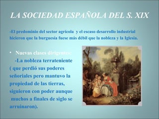 LA SOCIEDAD ESPAÑOLA DEL S. XIX -El predominio del sector agrícola  y el escaso desarrollo industrial hicieron que la burguesía fuese más débil que la nobleza y la Iglesia. Nuevas clases dirigentes: -La nobleza terrateniente  ( que perdió sus poderes  señoriales pero mantuvo la  propiedad de las tierras,  siguieron con poder aunque muchos a finales de siglo se  arruinaron). 