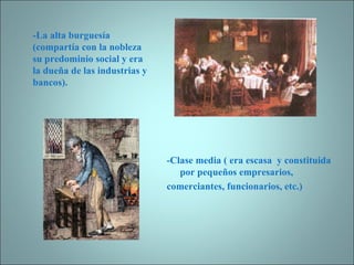 -Clase media ( era escasa  y constituida por pequeños empresarios, comerciantes, funcionarios, etc.) -La alta burguesía (compartía con la nobleza su predominio social y era la dueña de las industrias y bancos). 