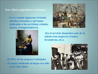 Las clases populares urbanas: -En la ciudad siguieron viviendo muchos artesanos y personas dedicadas a los servicios( criados, mozos, transportadores).  -El 90% de las mujeres trabajaba ( la mujer dedicada al hogar era sólo en la clase alta). -En el servicio doméstico más de la mitad eran mujeres( criadas, lavanderas, etc.). 