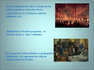 -Las condiciones de vida y trabajo de las clases populares eran muy duras ( jornadas de 12 o 14 horas, salarios mínimos, etc.) -Habitaban viviendas pequeñas,  en barrios sin luz y  mal ventiladas. -Por lo que las enfermedades se propagaban fácilmente y la esperanza de vida no sobrepasaba los 20 años. 