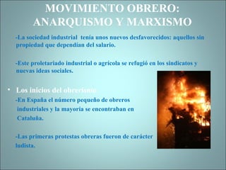 MOVIMIENTO OBRERO: ANARQUISMO Y MARXISMO -La sociedad industrial  tenía unos nuevos desfavorecidos: aquellos sin propiedad que dependían del salario. -Este proletariado industrial o agrícola se refugió en los sindicatos y nuevas ideas sociales. Los inicios del obrerismo -En España el número pequeño de obreros  industriales y la mayoría se encontraban en  Cataluña. -Las primeras protestas obreras fueron de carácter ludista. 