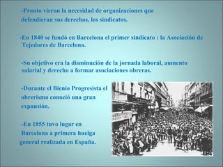 -Pronto vieron la necesidad de organizaciones que  defendieran sus derechos, los sindicatos. -En 1840 se fundó en Barcelona el primer sindicato : la Asociación de Tejedores de Barcelona. -Su objetivo era la disminución de la jornada laboral, aumento salarial y derecho a formar asociaciones obreras. -Durante el Bienio Progresista el  obrerismo conoció una gran  expansión. -En 1855 tuvo lugar en  Barcelona a primera huelga general realizada en España. 