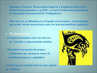 -Durante el Sexenio  Democrático llegaron a España las ideas de la Primera Internacional y, en 1870 , se creó la Federación Española de la Asociación Internacional de Trabajadores. -Por esta vía, se difundieron en España el marxismo y el anarquismo , que acabó  siendo mayoritario entre los internacionalistas españoles. El anarquismo -Arraigó fuertemente entre los obreros  de Cataluña y empresariado andaluz. - Defendió la formación de grupos  Autónomos que atentasen contra la  sociedad burguesa y capitalista. -Con lo que la sociedad entró en una espiral  de violencia. 