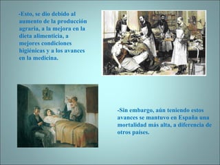 -Esto, se dio debido al aumento de la producción agraria, a la mejora en la dieta alimenticia, a mejores condiciones higiénicas y a los avances en la medicina. -Sin embargo, aún teniendo estos avances se mantuvo en España una mortalidad más alta, a diferencia de otros países.  