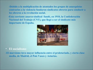 -Debido a la multiplicación de atentados los grupos de anarquistas contrarios a la violencia fundaron sindicatos obreros para conducir a los obreros a la revolución social. -Esta corriente anarco-sindical  fundó, en 1910, la Confederación Nacional del Trabajo (CNT), que llegó a ser el sindicato más importante de España.  El socialismo -El marxismo tuvo mayor influencia entre el proletariado, y cierta clase media, de Madrid, el País Vasco y Asturias. 