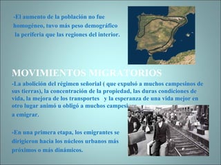 -El aumento de la población no fue  homogéneo, tuvo más peso demográfico la periferia que las regiones del interior. MOVIMIENTOS MIGRATORIOS -La abolición del régimen señorial ( que expulsó a muchos campesinos de sus tierras), la concentración de la propiedad, las duras condiciones de vida, la mejora de los transportes  y la esperanza de una vida mejor en otro lugar animó u obligó a muchos campesinos  a emigrar. -En una primera etapa, los emigrantes se  dirigieron hacia los núcleos urbanos más  próximos o más dinámicos. 