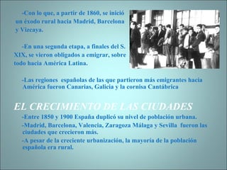 -Con lo que, a partir de 1860, se inició un éxodo rural hacia Madrid, Barcelona y Vizcaya. -En una segunda etapa, a finales del S.  XIX, se vieron obligados a emigrar, sobre  todo hacia América Latina. -Las regiones  españolas de las que partieron más emigrantes hacia América fueron Canarias, Galicia y la cornisa Cantábrica EL CRECIMIENTO DE LAS CIUDADES -Entre 1850 y 1900 España duplicó su nivel de población urbana. -Madrid, Barcelona, Valencia, Zaragoza Málaga y Sevilla  fueron las ciudades que crecieron más. -A pesar de la creciente urbanización, la mayoría de la población española era rural. 