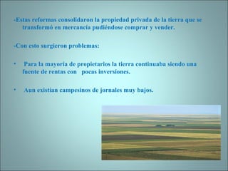 -Estas reformas consolidaron la propiedad privada de la tierra que se transformó   en mercancía pudiéndose comprar y vender. -Con esto surgieron problemas:   Para la mayoría de propietarios la tierra continuaba siendo una fuente de rentas con  pocas inversiones. Aun existían campesinos de jornales muy bajos.   