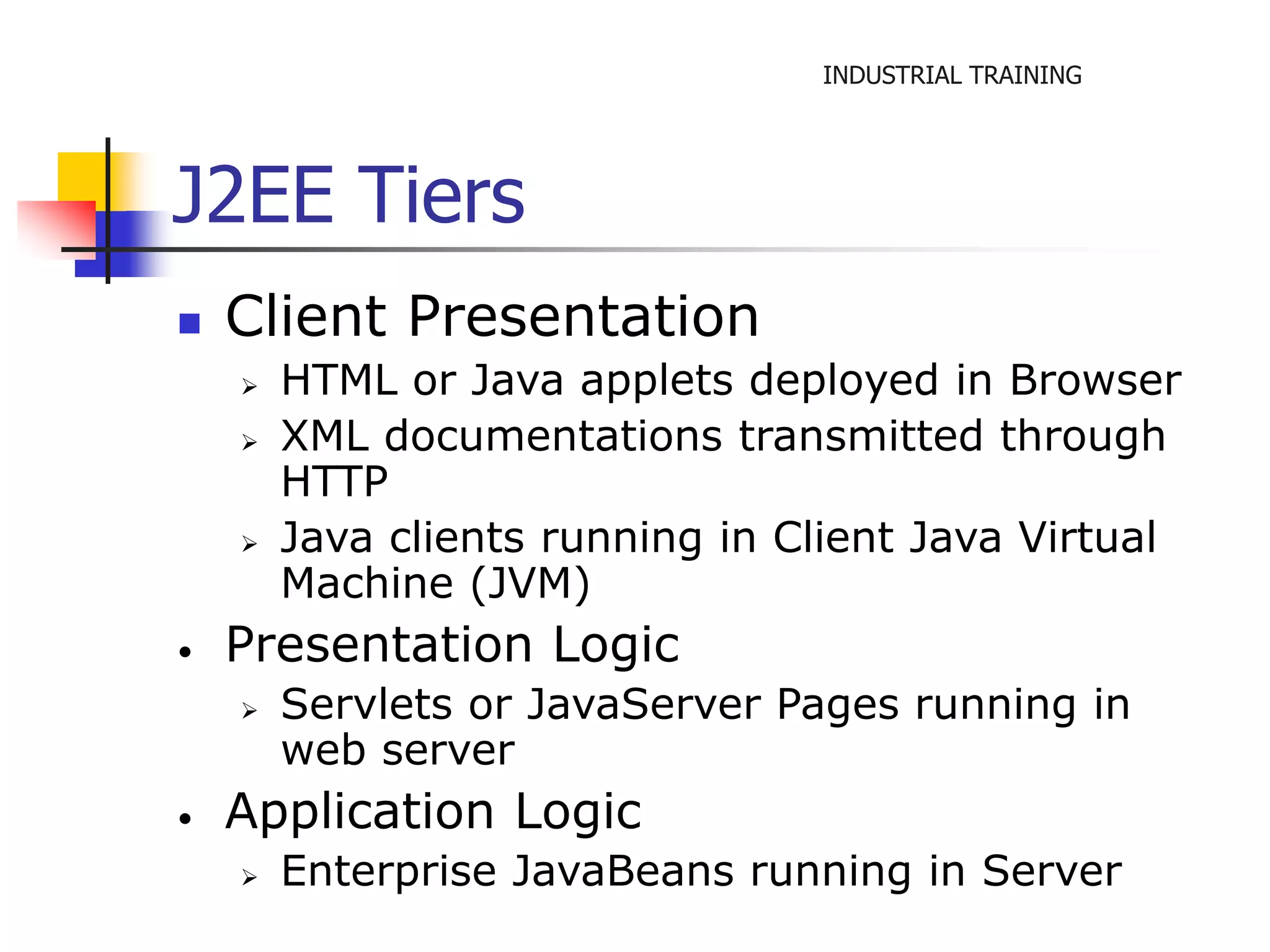 INDUSTRIAL TRAINING 
J2EE Tiers 
 Client Presentation 
 HTML or Java applets deployed in Browser 
 XML documentations transmitted through 
HTTP 
 Java clients running in Client Java Virtual 
Machine (JVM) 
• Presentation Logic 
 Servlets or JavaServer Pages running in 
web server 
• Application Logic 
 Enterprise JavaBeans running in Server 
 