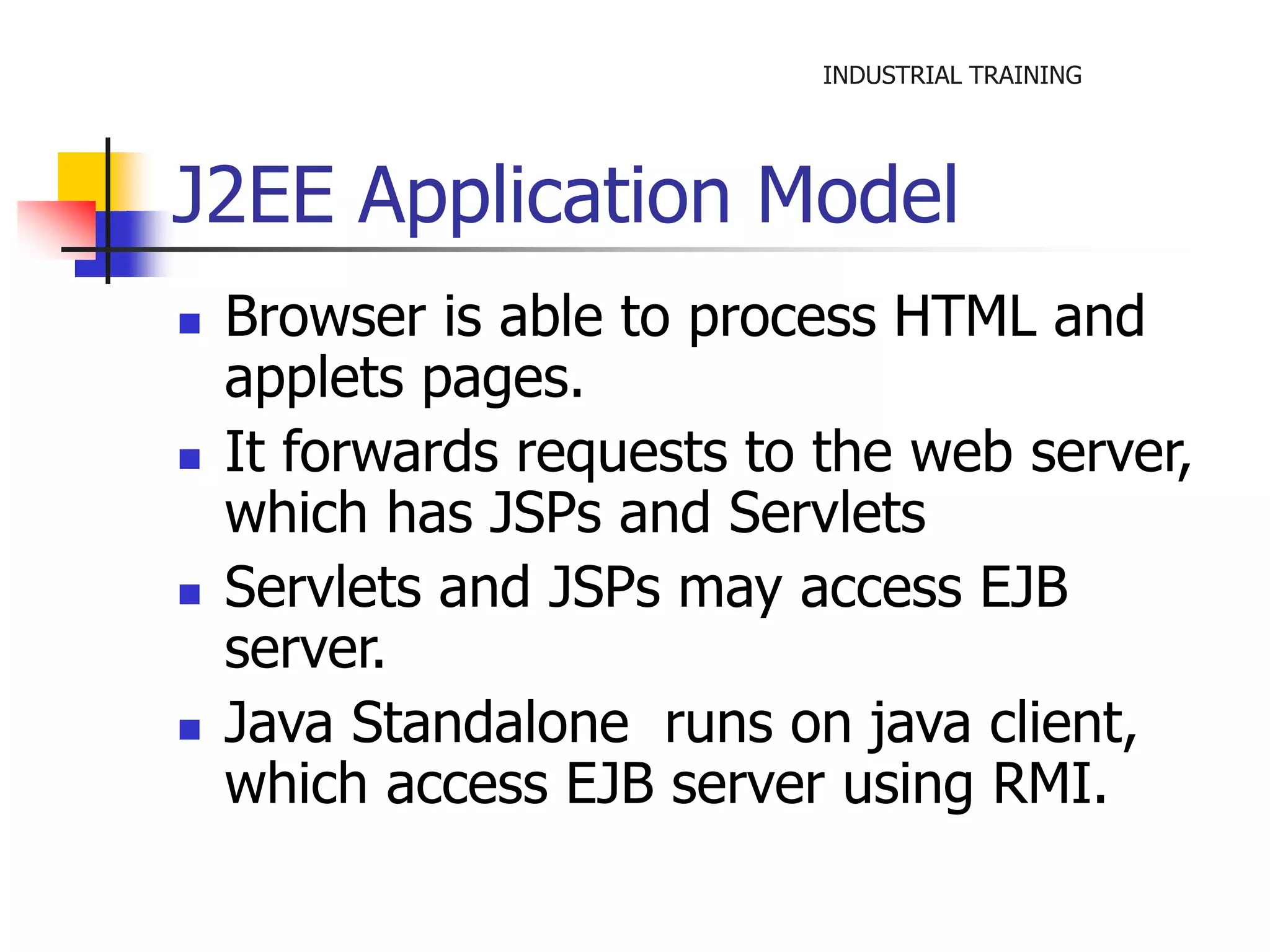 INDUSTRIAL TRAINING 
J2EE Application Model 
 Browser is able to process HTML and 
applets pages. 
 It forwards requests to the web server, 
which has JSPs and Servlets 
 Servlets and JSPs may access EJB 
server. 
 Java Standalone runs on java client, 
which access EJB server using RMI. 
 
