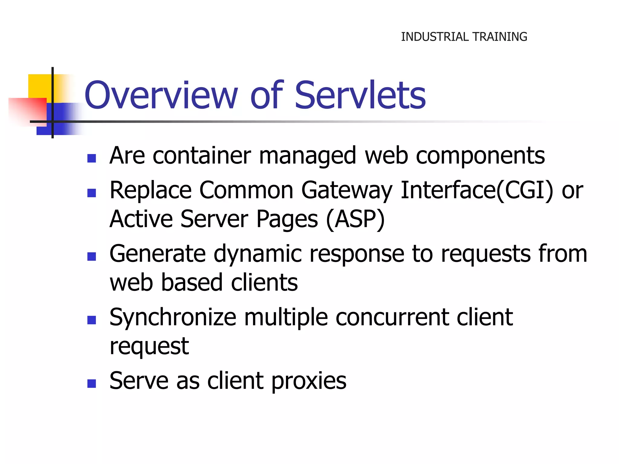 INDUSTRIAL TRAINING 
Overview of Servlets 
 Are container managed web components 
 Replace Common Gateway Interface(CGI) or 
Active Server Pages (ASP) 
 Generate dynamic response to requests from 
web based clients 
 Synchronize multiple concurrent client 
request 
 Serve as client proxies 
 