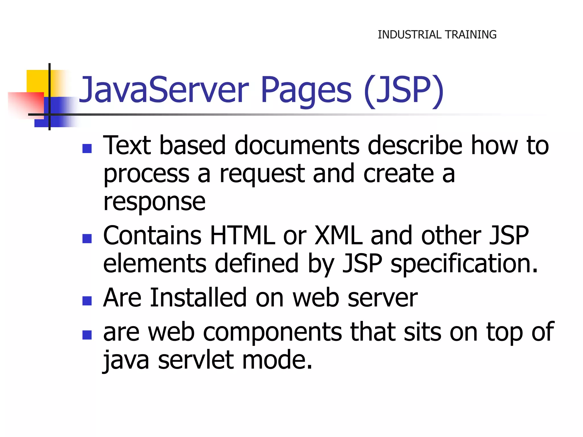 INDUSTRIAL TRAINING 
JavaServer Pages (JSP) 
 Text based documents describe how to 
process a request and create a 
response 
 Contains HTML or XML and other JSP 
elements defined by JSP specification. 
 Are Installed on web server 
 are web components that sits on top of 
java servlet mode. 
 