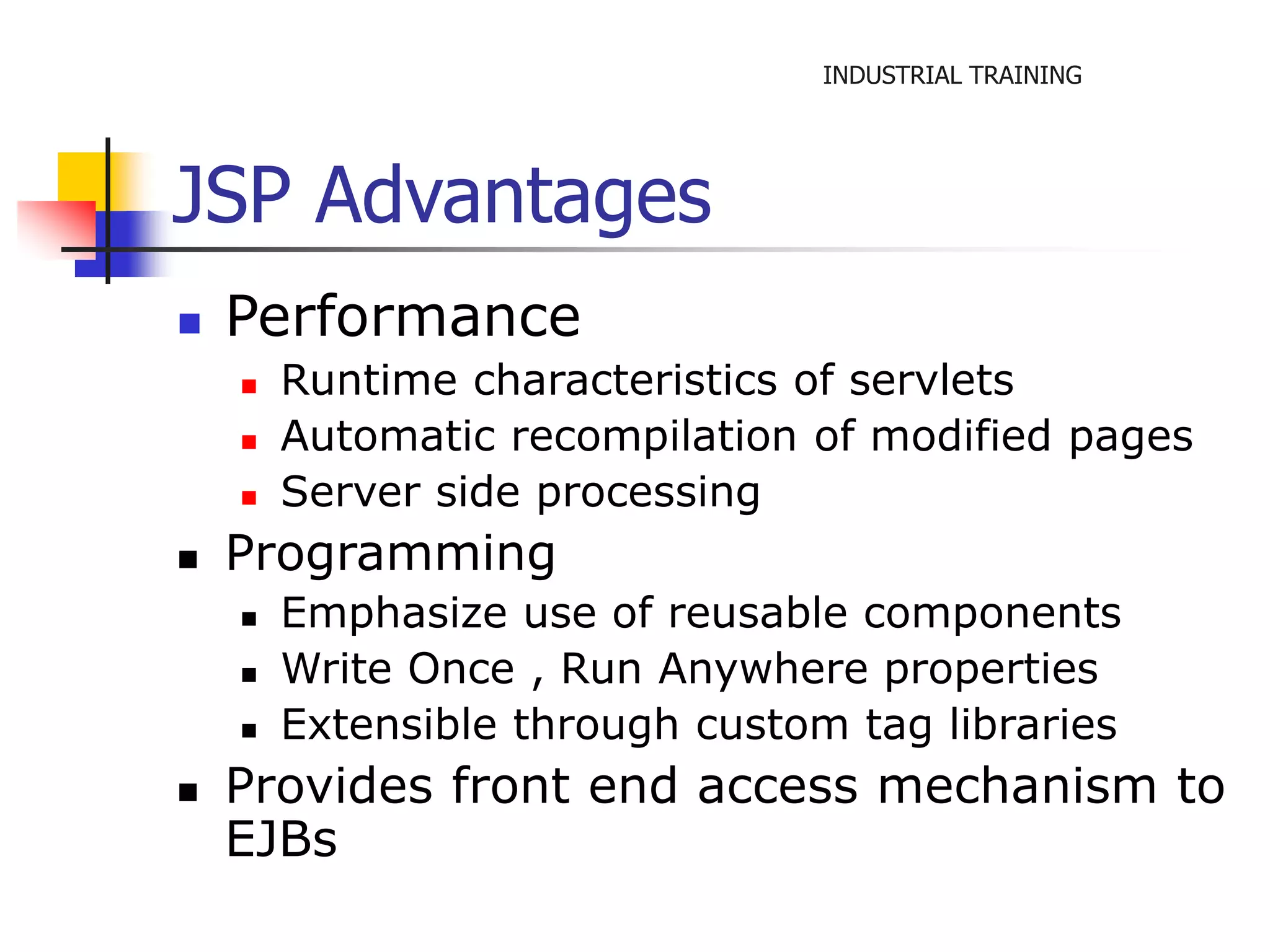 INDUSTRIAL TRAINING 
JSP Advantages 
 Performance 
 Runtime characteristics of servlets 
 Automatic recompilation of modified pages 
 Server side processing 
 Programming 
 Emphasize use of reusable components 
 Write Once , Run Anywhere properties 
 Extensible through custom tag libraries 
 Provides front end access mechanism to 
EJBs 
 