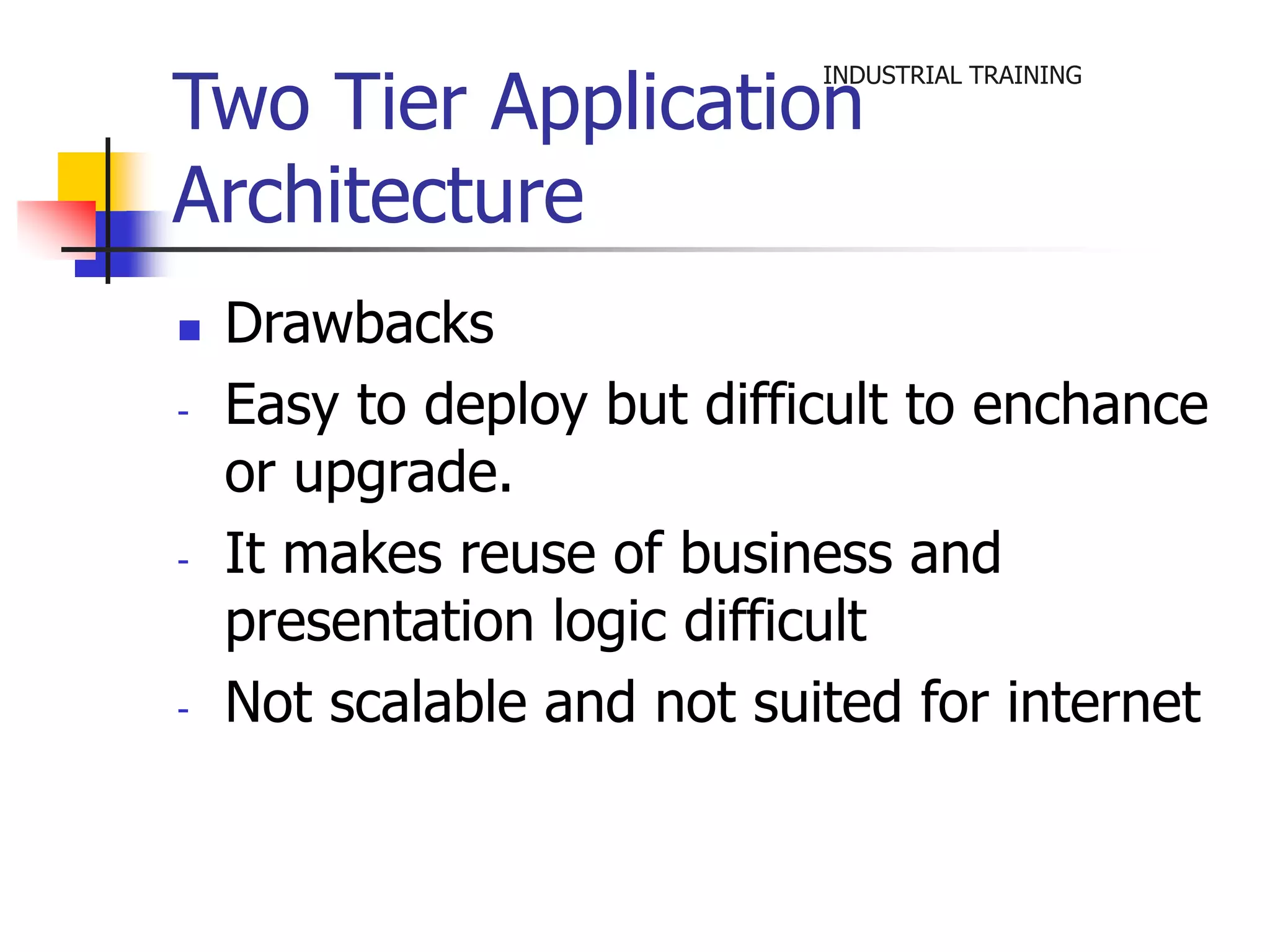 INDUSTRIAL TRAINING Two Tier Application 
Architecture 
 Drawbacks 
- Easy to deploy but difficult to enchance 
or upgrade. 
- It makes reuse of business and 
presentation logic difficult 
- Not scalable and not suited for internet 
 