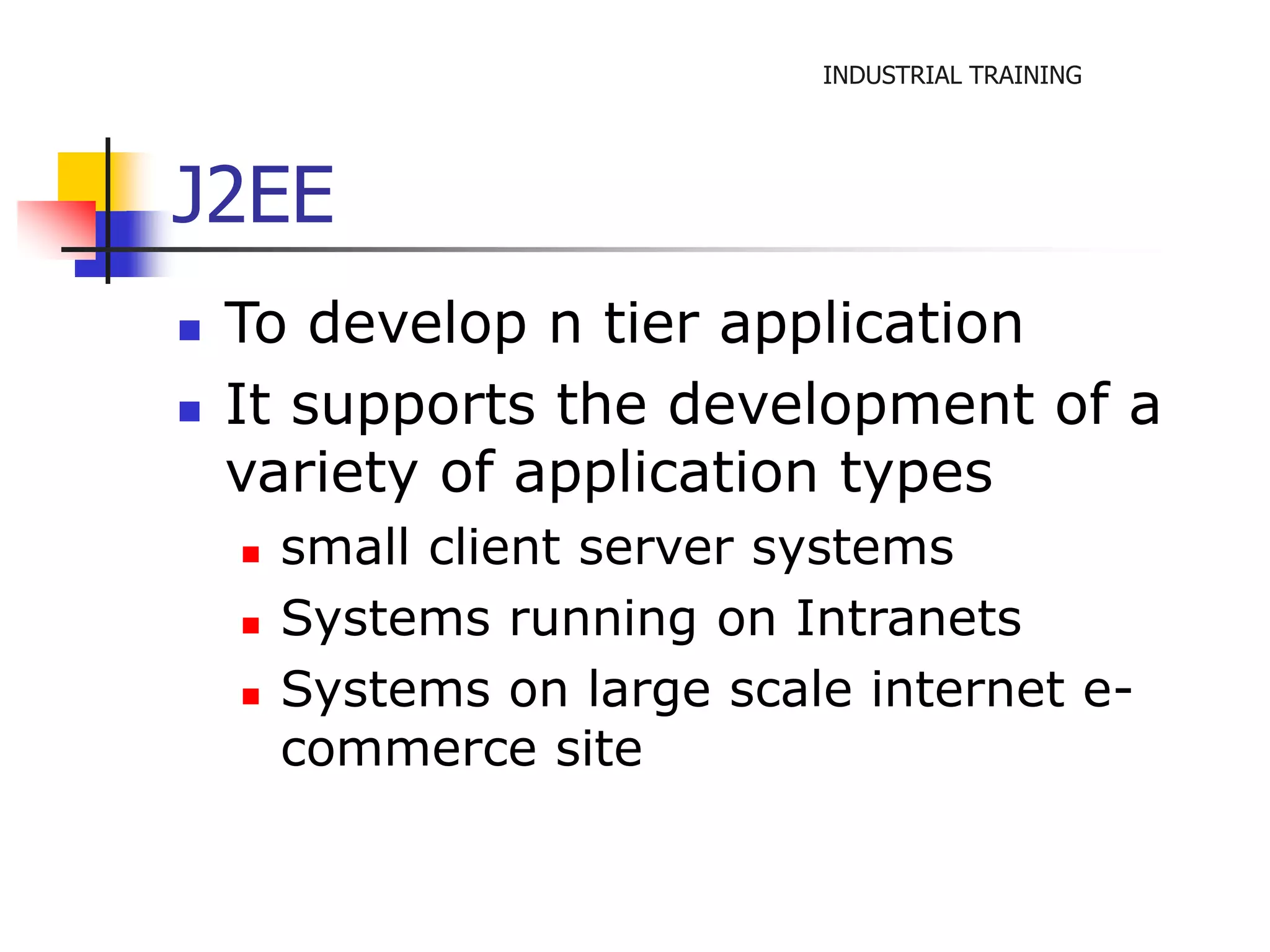 INDUSTRIAL TRAINING 
J2EE 
 To develop n tier application 
 It supports the development of a 
variety of application types 
 small client server systems 
 Systems running on Intranets 
 Systems on large scale internet e-commerce 
site 
 
