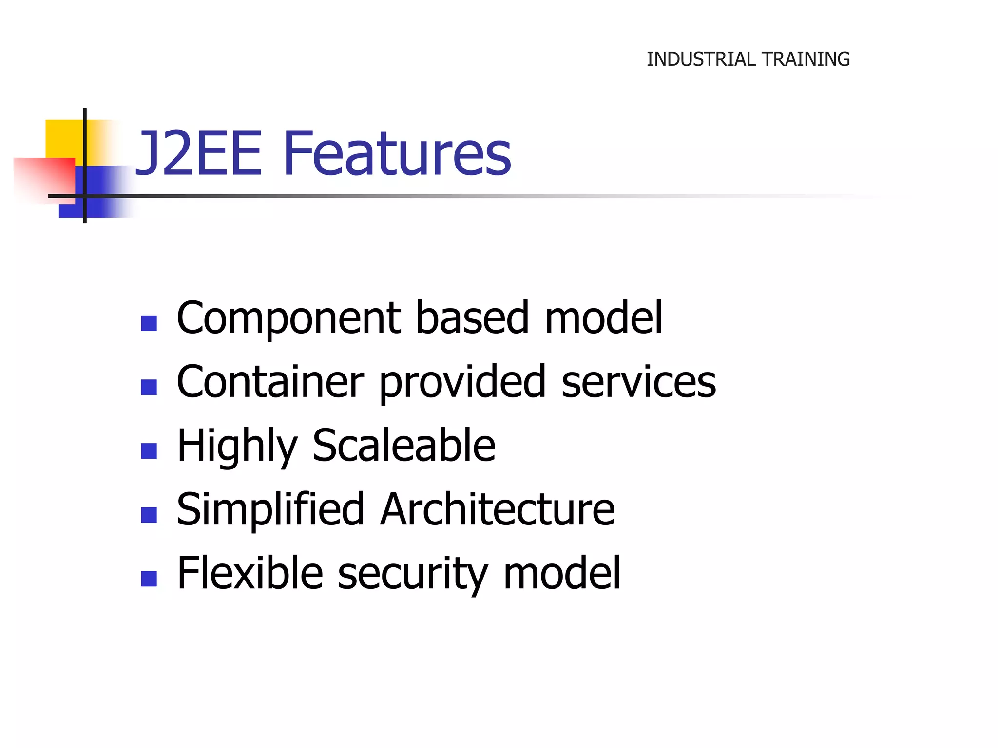 INDUSTRIAL TRAINING 
J2EE Features 
 Component based model 
 Container provided services 
 Highly Scaleable 
 Simplified Architecture 
 Flexible security model 
 