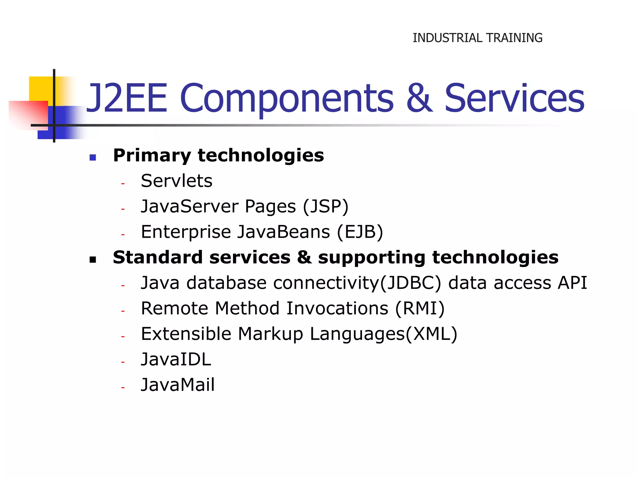 INDUSTRIAL TRAINING 
J2EE Components & Services 
 Primary technologies 
- Servlets 
- JavaServer Pages (JSP) 
- Enterprise JavaBeans (EJB) 
 Standard services & supporting technologies 
- Java database connectivity(JDBC) data access API 
- Remote Method Invocations (RMI) 
- Extensible Markup Languages(XML) 
- JavaIDL 
- JavaMail 
 