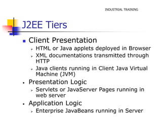 INDUSTRIAL TRAINING 
J2EE Tiers 
 Client Presentation 
 HTML or Java applets deployed in Browser 
 XML documentations transmitted through 
HTTP 
 Java clients running in Client Java Virtual 
Machine (JVM) 
• Presentation Logic 
 Servlets or JavaServer Pages running in 
web server 
• Application Logic 
 Enterprise JavaBeans running in Server 
 