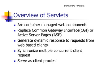 INDUSTRIAL TRAINING 
Overview of Servlets 
 Are container managed web components 
 Replace Common Gateway Interface(CGI) or 
Active Server Pages (ASP) 
 Generate dynamic response to requests from 
web based clients 
 Synchronize multiple concurrent client 
request 
 Serve as client proxies 
 