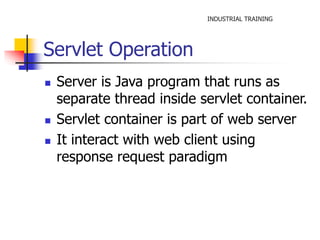INDUSTRIAL TRAINING 
Servlet Operation 
 Server is Java program that runs as 
separate thread inside servlet container. 
 Servlet container is part of web server 
 It interact with web client using 
response request paradigm 
 