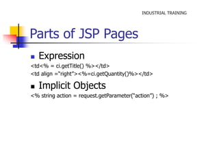 INDUSTRIAL TRAINING 
Parts of JSP Pages 
 Expression 
<td<% = ci.getTitle() %></td> 
<td align =“right”><%=ci.getQuantity()%></td> 
 Implicit Objects 
<% string action = request.getParameter(“action”) ; %> 
 