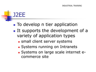INDUSTRIAL TRAINING 
J2EE 
 To develop n tier application 
 It supports the development of a 
variety of application types 
 small client server systems 
 Systems running on Intranets 
 Systems on large scale internet e-commerce 
site 
 