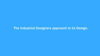 The Industrial Designers approach to Ux Design.
 