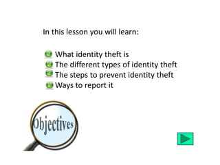 In this lesson you will learn: 
What identity theft is 
The different types of identity theft 
The steps to prevent identity theft 
Ways to report it 
 