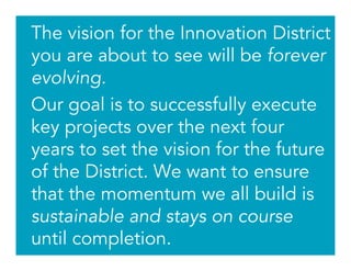 The vision for the Innovation District
you are about to see will be forever
evolving.
Our goal is to successfully execute
key projects over the next four
years to set the vision for the future
of the District. We want to ensure
that the momentum we all build is
sustainable and stays on course
until completion.
 
