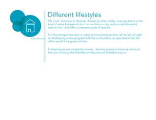 Different lifestyles
We must “continue to develop [Boston’s] urban vitality, ensuring that it is the
kind of place that people from across the country, and around the world,
want to live” and offer a complete suite of options.
For the entrepreneur who is never at home because she’s at the lab all night
or developing a new program with her co-founders, an apartment near the
office would be a great solution.
Entrepreneurs are constantly moving. Gaining access to housing comes at
the cost of losing the flexibility entrepreneurial lifestyles require.
 