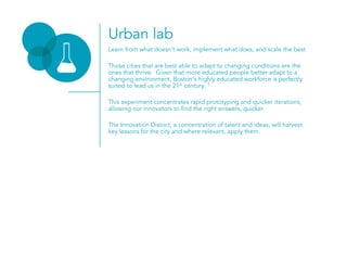 Urban lab
Learn from what doesn’t work, implement what does, and scale the best
Those cities that are best able to adapt to changing conditions are the
ones that thrive. Given that more educated people better adapt to a
changing environment, Boston’s highly educated workforce is perfectly
suited to lead us in the 21st century. 1
This experiment concentrates rapid prototyping and quicker iterations,
allowing our innovators to find the right answers, quicker.
The Innovation District, a concentration of talent and ideas, will harvest
key lessons for the city and where relevant, apply them.
 